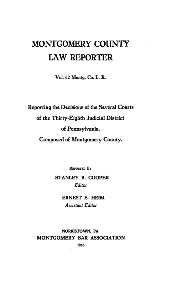 handle is hein.statereports/mntgclr0062 and id is 1 raw text is: MONTGOMERY COUNTY
LAW REPORTER
Vol. 62 Montg. Co. L. R.
Reporting the Decisions of the Several Courts
of the Thirty-Eighth Judicial District
of Pennsylvania,
Composed of Montgomery County.
REPORTED By
STANLEY B. COOPER
Editor
ERNEST E. HEIM
Assistant Editor
NORRISTOWN, PA.
MONTGOMERY BAR ASSOCIATION
1946


