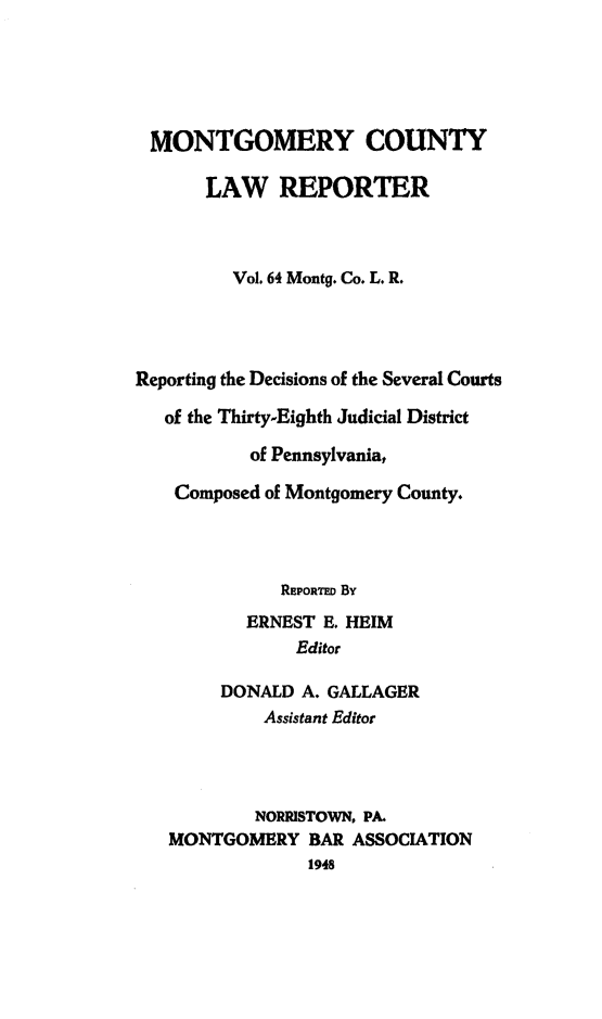 handle is hein.statereports/mntgclr0064 and id is 1 raw text is: MONTGOMERY COUNTY
LAW REPORTER
Vol. 64 Montg. Co. L. R.
Reporting the Decisions of the Several Courts
of the Thirty-Eighth Judicial District
of Pennsylvaniat
Composed of Montgomery County.
REPORwD By
ERNEST E. HElM
Editor
DONALD A. GALLAGER
Assistant Editor
NORRISTOWN, PA.
MONTGOMERY BAR ASSOCIATION
1948



