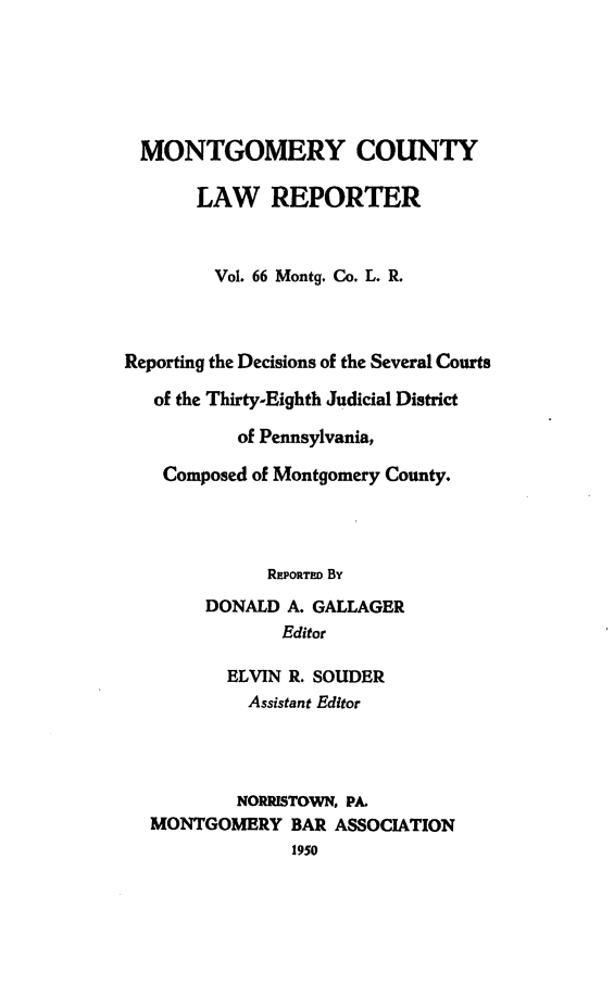 handle is hein.statereports/mntgclr0066 and id is 1 raw text is: MONTGOMERY COUNTY
LAW REPORTER
Vol. 66 Montg. Co. L. R.
Reporting the Decisions of the Several Courts
of the Thirty-Eighth Judicial District
of Pennsylvania,
Composed of Montgomery County.
REPORTED By
DONALD A. GALLAGER
Editor
ELVIN R. SOUDER
Assistant Editor
NORRISTOWN PA.
MONTGOMERY BAR ASSOCIATION
1950


