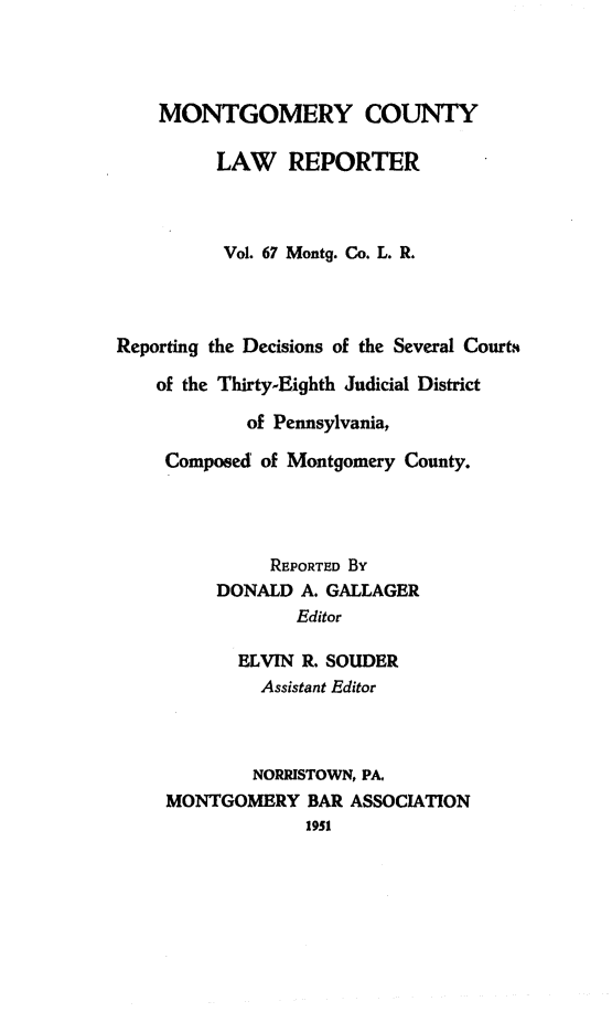 handle is hein.statereports/mntgclr0067 and id is 1 raw text is: MONTGOMERY COUNTY
LAW REPORTER
Vol. 67 Montg. Co. L. R.
Reporting the Decisions of the Several Courts
of the Thirty-Eighth Judicial District
of Pennsylvania,
Composed of Montgomery County.
REPORTED By
DONALD A. GALLAGER
Editor
ELVIN R. SOUDER
Assistant Editor
NORRISTOWN, PA.
MONTGOMERY BAR ASSOCIATION
1951


