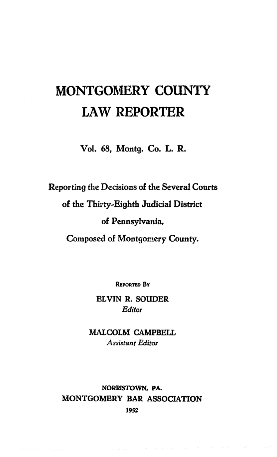 handle is hein.statereports/mntgclr0068 and id is 1 raw text is: MONTGOMERY COUNTY
LAW REPORTER
Vol. 68, Montg. Co. L. R.
Reporting the Decisions of the Several Courts
of the Thirty-Eighth Judicial District
of Pennsylvania,
Composed of Montgomery County.
REPORTED By
ELVIN R. SOUDER
Editor
MALCOLM CAMPBELL
Assistant Editor
NORRISTOWN, PA.
MONTGOMERY BAR ASSOCIATION
1952


