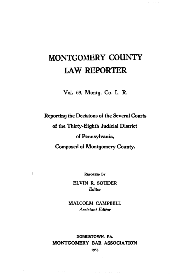 handle is hein.statereports/mntgclr0069 and id is 1 raw text is: MONTGOMERY COUNTY
LAW REPORTER
Vol. 69, Montq. Co. L. R.
Reporting the Decisions of the Several Courts
of the Thirty-Eighth Judicial District
of Pennsylvania,
Composed of Montgomery County.
RIPORTED By
ELVIN R. SOUDER
Editor
MALCOLM CAMPBELL
Assistant Editor
NORRISTOWN, PA.
MONTGOMERY BAR ASSOCIATION
1953


