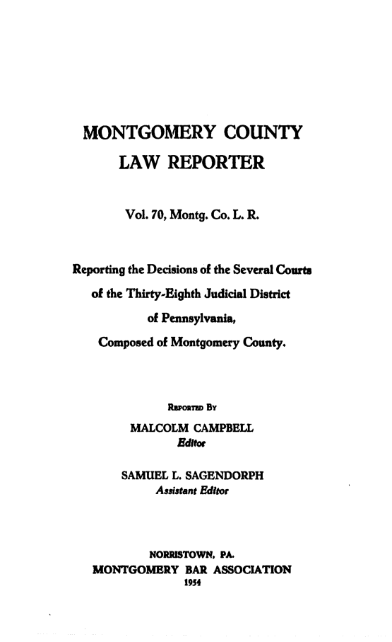 handle is hein.statereports/mntgclr0070 and id is 1 raw text is: MONTGOMERY COUNTY
LAW REPORTER
Vol. 70, Montg. Co. L. R.
Reporting the Decisions of the Several Courts
of the Thirty-Eighth Judicial District
of Pennsylvania,
Composed of Montgomery County.
RIoRTu By
MALCOLM CAMPBELL
Editor
SAMUEL L. SAGENDORPH
Assistant Editor
NORRISTOWN, PA.
MONTGOMERY BAR ASSOCIATION
1954


