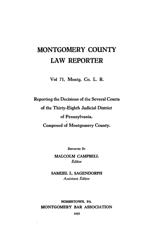 handle is hein.statereports/mntgclr0071 and id is 1 raw text is: MONTGOMERY COUNTY
LAW REPORTER
Vol 71, Montg. Co. L. R.
Reporting the Decisions of the Several Courts
of the Thirty-Eighth Judicial District
of Pennsylvania,
Composed of Montgomery County.
REPORTED By
MALCOLM CAMPBELL
Editor
SAMUEL L. SAGENDORPH
Assistant Editor
NORRISTOWN, PA.
MONTGOMERY BAR ASSOCIATION
1955


