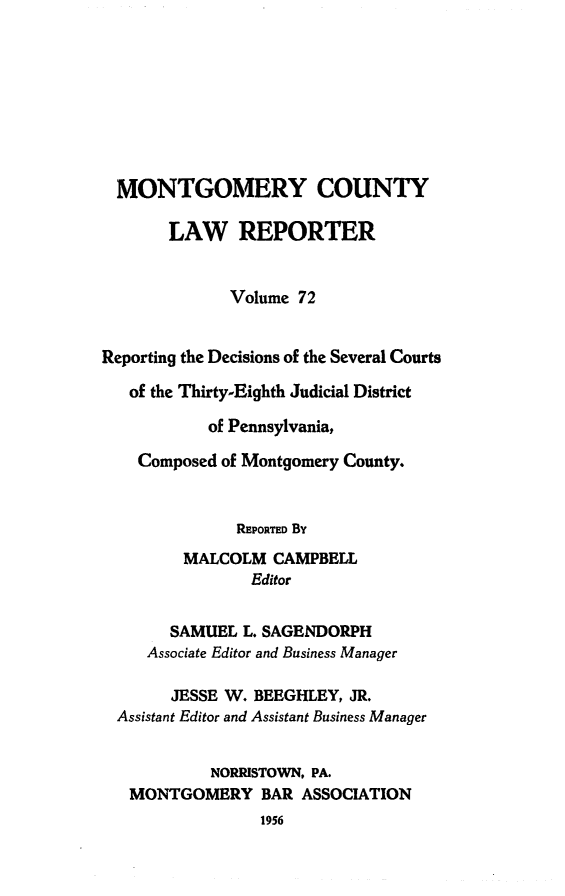 handle is hein.statereports/mntgclr0072 and id is 1 raw text is: MONTGOMERY COUNTY
LAW REPORTER
Volume 72
Reporting the Decisions of the Several Courts
of the Thirty-Eighth Judicial District
of Pennsylvania,
Composed of Montgomery County.
REPORTED By
MALCOLM CAMPBELL
Editor
SAMUEL L. SAGENDORPH
Associate Editor and Business Manager
JESSE W. BEEGHLEY, JR.
Assistant Editor and Assistant Business Manager
NORRISTOWN, PA.
MONTGOMERY BAR ASSOCIATION
1956


