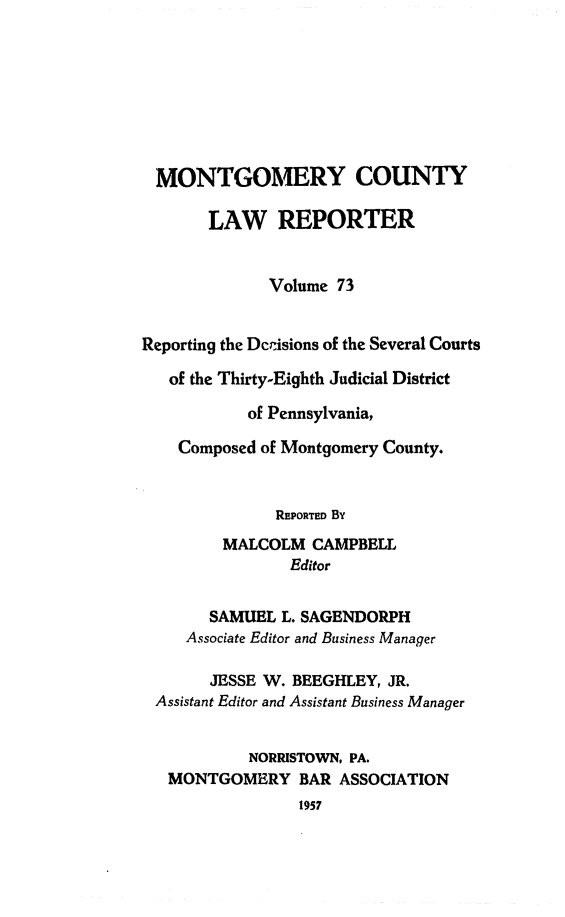 handle is hein.statereports/mntgclr0073 and id is 1 raw text is: MONTGOMERY COUNTY
LAW REPORTER
Volume 73
Reporting the Dcrisions of the Several Courts
of the Thirty-Eighth Judicial District
of Pennsylvania,
Composed of Montgomery County.
REPORTED By
MALCOLM CAMPBELL
Editor
SAMUEL L. SAGENDORPH
Associate Editor and Business Manager
JESSE W. BEEGHLEY, JR.
Assistant Editor and Assistant Business Manager
NORRISTOWN, PA.
MONTGOMERY BAR ASSOCIATION
1957


