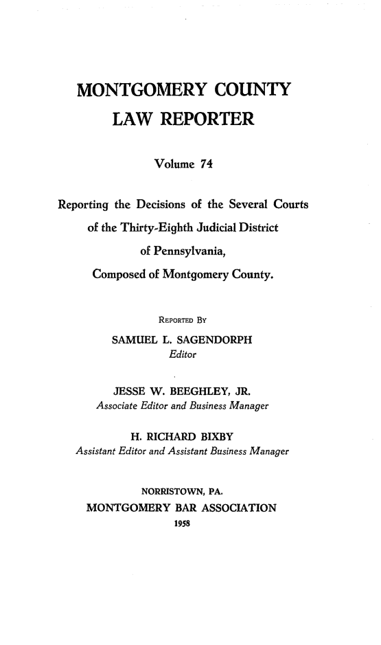 handle is hein.statereports/mntgclr0074 and id is 1 raw text is: MONTGOMERY COUNTY
LAW REPORTER
Volume 74
Reporting the Decisions of the Several Courts
of the Thirty-Eighth Judicial District
of Pennsylvania,
Composed of Montgomery County.
REPORTED By
SAMUEL L. SAGENDORPH
Editor
JESSE W. BEEGHLEY, JR.
Associate Editor and Business Manager
H. RICHARD BIXBY
Assistant Editor and Assistant Business Manager
NORRISTOWN, PA.
MONTGOMERY BAR ASSOCIATION
1958


