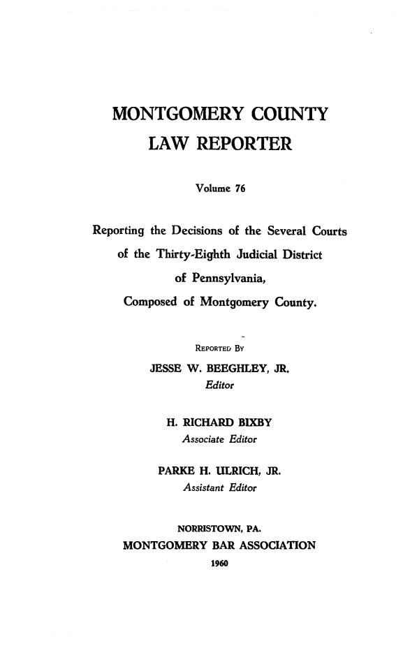 handle is hein.statereports/mntgclr0076 and id is 1 raw text is: MONTGOMERY COUNTY
LAW REPORTER
Volume 76
Reporting the Decisions of the Several Courts
of the Thirty-Eighth Judicial District
of Pennsylvania,
Composed of Montgomery County.
REPORTED BY
JESSE W. BEEGHLEY, JR.
Editor
H. RICHARD BIXBY
Associate Editor
PARKE H. ULRICH, JR.
Assistant Editor
NORRISTOWN, PA.
MONTGOMERY BAR ASSOCIATION
1960


