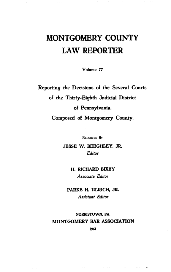 handle is hein.statereports/mntgclr0077 and id is 1 raw text is: MONTGOMERY COUNTY
LAW REPORTER
Volume 77
Reporting the Decisions of the Several Courts
of the Thirty-Eighth Judicial District
of Pennsylvania,
Composed of Montgomery County.
REPORTED By
JESSE W. BEEGHLEY, JR.
Editor
H. RICHARD BIXBY
Associate Editor
PARKE H. ULRICH, JR.
Assistant Editor
NORRISTOWN, PA.
MONTGOMERY BAR ASSOCIATION
1961


