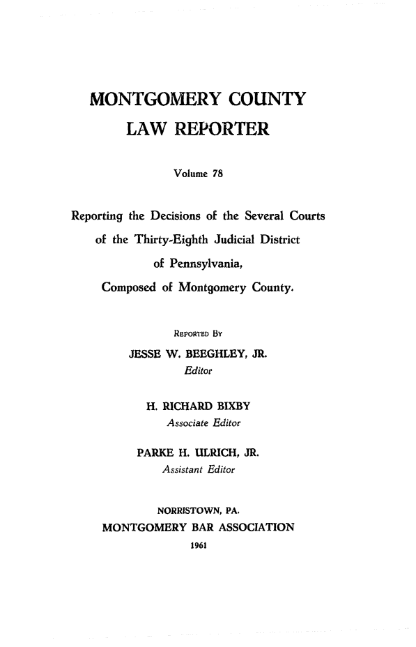 handle is hein.statereports/mntgclr0078 and id is 1 raw text is: MONTGOMERY COUNTY
LAW REPORTER
Volume 78
Reporting the Decisions of the Several Courts
of the Thirty-Eighth Judicial District
of Pennsylvania,
Composed of Montgomery County.
REPORTED BY
JESSE W. BEEGHLEY, JR.
Editor
H. RICHARD BIXBY
Associate Editor
PARKE H. ULRICH, JR.
Assistant Editor
NORRISTOWN, PA.
MONTGOMERY BAR ASSOCIATION
1961


