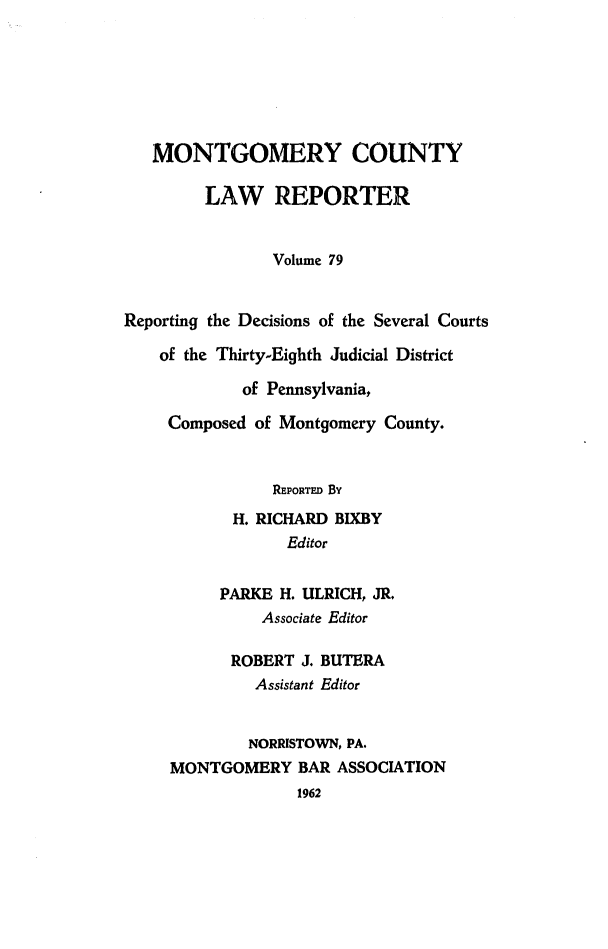 handle is hein.statereports/mntgclr0079 and id is 1 raw text is: MONTGOMERY COUNTY
LAW REPORTER
Volume 79
Reporting the Decisions of the Several Courts
of the Thirty-Eighth Judicial District
of Pennsylvania,
Composed of Montgomery County.
REPORTED By
H. RICHARD BIXBY
Editor
PARKE H. ULRICH, JR.
Associate Editor
ROBERT J. BUTERA
Assistant Editor
NORRISTOWN, PA.
MONTGOMERY BAR ASSOCIATION
1962


