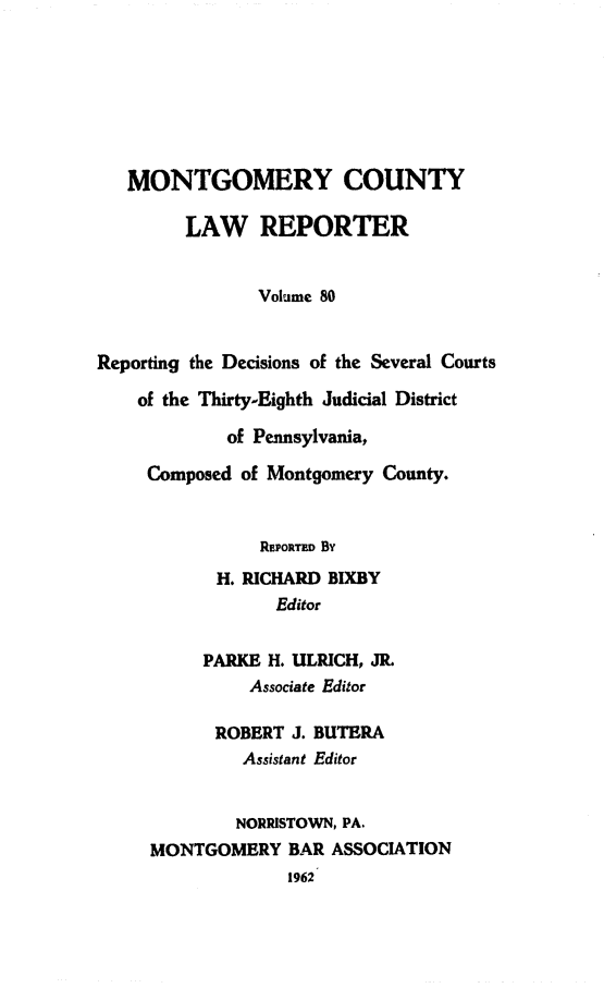 handle is hein.statereports/mntgclr0080 and id is 1 raw text is: MONTGOMERY COUNTY
LAW REPORTER
Volume 80
Reporting the Decisions of the Several Courts
of the Thirty-Eighth Judicial District
of Pennsylvania,
Composed of Montgomery County.
REPORTED By
H. RICHARD BIXBY
Editor
PARKE H. ULRICH, JR.
Associate Editor
ROBERT J. BUTERA
Assistant Editor
NORRISTOWN, PA.
MONTGOMERY BAR ASSOCIATION
1962


