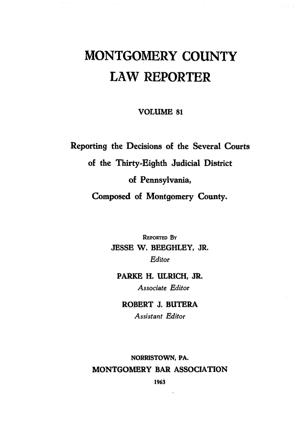 handle is hein.statereports/mntgclr0081 and id is 1 raw text is: MONTGOMERY COUNTY
LAW REPORTER
VOLUME 81
Reporting the Decisions of the Several Courts
of the Thirty-Eighth Judicial District
of Pennsylvania,
Composed of Montgomery County.
REPORTED By
JESSE W. BEEGHLEY, JR.
Editor
PARKE H. ULRICH, JR.
Associate Editor
ROBERT J. BUTERA
Assistant Editor
NORRISTOWN, PA,
MONTGOMERY BAR ASSOCIATION
1963


