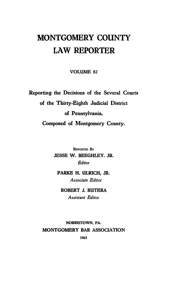 handle is hein.statereports/mntgclr0082 and id is 1 raw text is: MONTGOMERY COUNTY
LAW REPORTER
VOLUME 82
Reporting the Decisions of the Several Courts
of the Thirty-Eighth Judicial District
of Pennsylvania,
Composed of Montgomery County.
REPORTED By
JESSE W. BEEGHLEY, JR.
Editor
PARKE H. ULRICH, JR.
Associate Editor
ROBERT J. BUTERA
Assistant Editor
NORRISTOWN, PA.
MONTGOMERY BAR ASSOCIATION
1963


