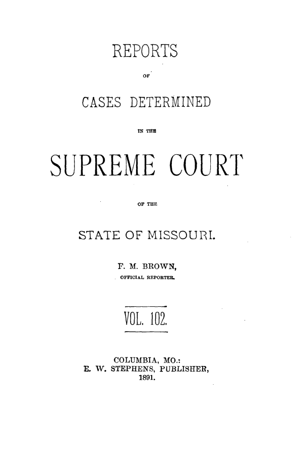 handle is hein.statereports/moscrpt0102 and id is 1 raw text is: REPORTS

CASES

DETERMINED

IN THE

SUPREME COURT
OF THE
STATE OF MISSOURI.

F. M. BROWN,
OFFICIAL REPORTER.

VOL. 102.

COLUMBIA, MO.:
E. W. STEPHENS, PUBLISHER,
1891.


