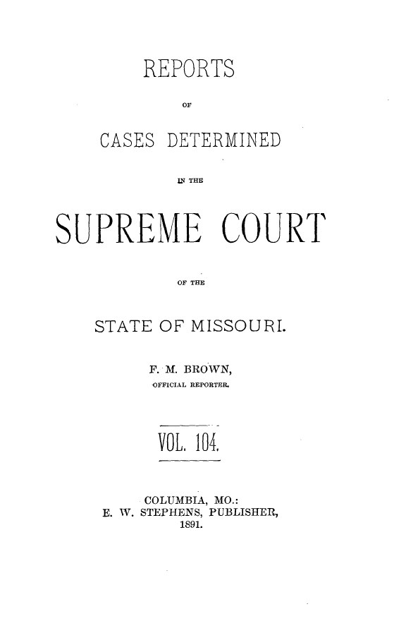 handle is hein.statereports/moscrpt0104 and id is 1 raw text is: REPORTS
OF

CASES

DETERMINED

LTHE

SUPREME COURT
OF THE
STATE OF MISSOUIJRI.

F. M. BROWN,
,OFFICIAL REPORTER.
VOL. 104.
COLUMBIA, MO.:
E. W. STEPHENS, PUBLISHER,
1891.


