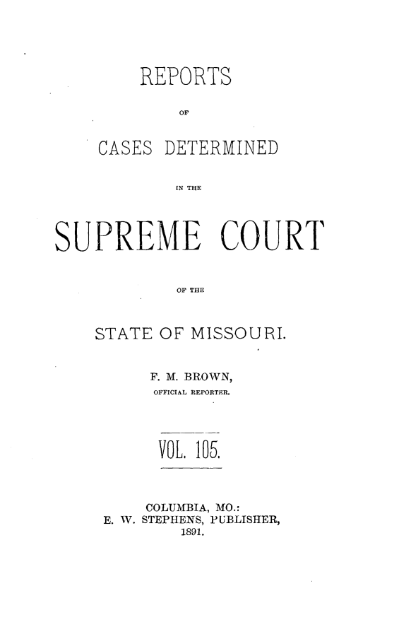 handle is hein.statereports/moscrpt0105 and id is 1 raw text is: REPORTS
OF

CASES

DETERMINED

IN THE

SUPREME COURT
OF TH O
STATE OF MISSOUIJF.

F. M. BROWN,
OFFICIAL REPORTER.

VOL. 105.

COLUMBIA, MO.:
E. W. STEPHENS, PUBLISHER,
1891.



