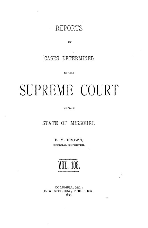 handle is hein.statereports/moscrpt0108 and id is 1 raw text is: REPORTS
OF
CASES DETERMINED
IN THE

SUPREME COURT
OF TISE
STATE OF MISSOURI,

F. M. BROWN,
OFFICIAL REPORTER.
Yo0. 108.

COLUMBIA, MO.:
E. W. STEPHENS, PUBLISHER
1893-



