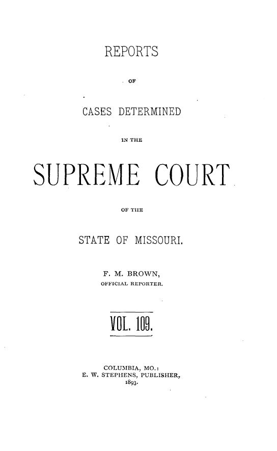 handle is hein.statereports/moscrpt0109 and id is 1 raw text is: REPORTS
OF
CASES DETERMINED
IN THE

SUPREME COURT
OF THlE

STATE OF

MISSOURI.

F. M. BROWN,
OFFICIAL REPORTER.
Vol. 109.
COLUMBIA, MO.:
E. W. STEPHENS, PUBLISHER,
1893-


