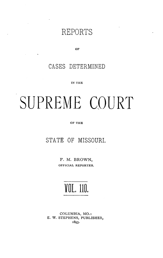 handle is hein.statereports/moscrpt0110 and id is 1 raw text is: REPORTS
OF
CASES DETERMINED
IN THE

SUPREME COURT
OF THE
STATE OF MISSOURI.

F. M. BROWN,
OFFICIAL REPORTER.
VOL    110.

COLUMBIA, MO.:
E. W. STEPHENS, PUBLISHER,
1893.


