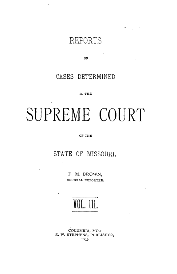handle is hein.statereports/moscrpt0111 and id is 1 raw text is: REPORTS
OF
CASES DETERMINED
IN THE

SUPREME COURT
OF THE
STATE OF MISSOURI.

F. M. BROWN,
OFFICIAL REPORTER.
VOL Ill.
COLUMBIA, MO.:
E. W. STEPHENS, PUBLISHER,
1893.


