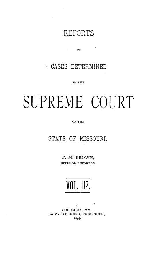 handle is hein.statereports/moscrpt0112 and id is 1 raw text is: REPORTS
OF
CASES DETERMINED
IN THE

SUPREME COURT
OF THE
STATE OF MISSOURI,

F. M. BROWN,
OFFICIAL REPORTER.
VOL. 112.

COLUMBIA, MO.:
E. W. STEPHENS, PUBLISHER,
1893-


