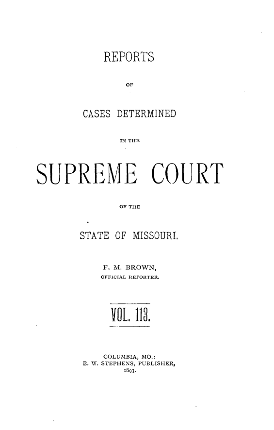 handle is hein.statereports/moscrpt0113 and id is 1 raw text is: REPORTS
OF
CASES DETERMINED
IN THlE

SUPREME COURT
OF TISE
STATE OF MISSOURI.

F. M. BROWN,
OFFICIAL REPORTER.
 LO 118.
COLUMBIA, MO.:
E. W. STEPHENS, PUBLISHER,
1893-


