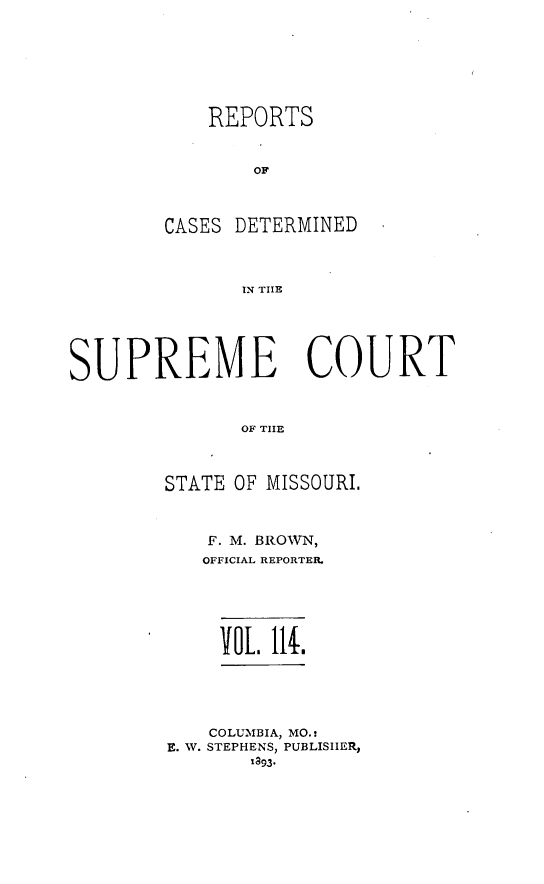 handle is hein.statereports/moscrpt0114 and id is 1 raw text is: REPORTS
OF
CASES DETERMINED
IN THlE

SUPREME COURT
OF THE
STATE OF MISSOURI.

F. M. BROWN,
OFFICIAL REPORTER.
VOL 11.
COLUMBIA, MO.:
E. W. STEPHENS, PUBLISHER,
la93*


