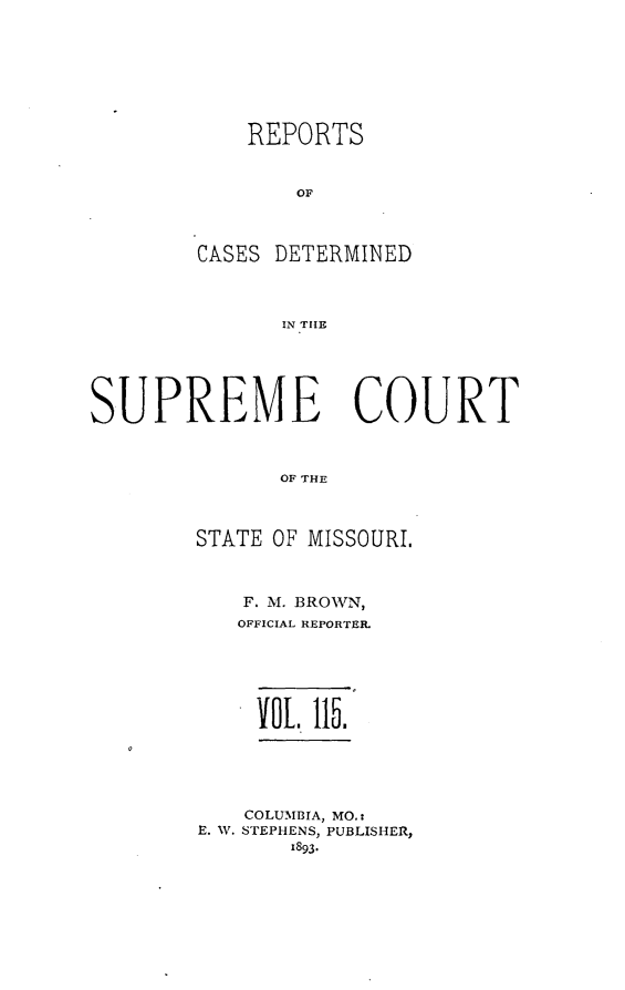 handle is hein.statereports/moscrpt0115 and id is 1 raw text is: REPORTS
OF
CASES DETERMINED
IN THE

SUPREME COURT
OF THE
STATE OF MISSOURI.

F. M. BROWN,
OFFICIAL REPORTER.
VOL. 115.
COLUMBIA, MO.:
E. W. STEPHENS, PUBLISHER,
1893*


