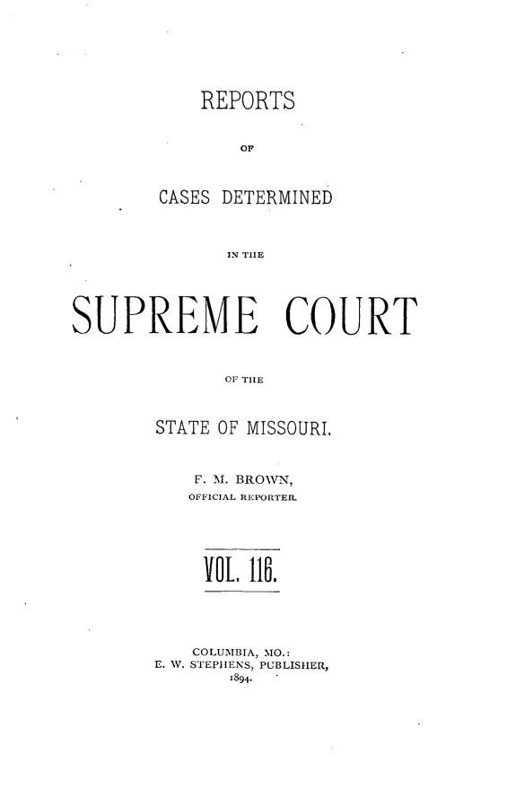 handle is hein.statereports/moscrpt0116 and id is 1 raw text is: REPORTS
Or
CASES DETERMINED
IN THlE

SUPREME COURT
OF THE
STATE OF MISSOURI.

F. M. BROWN,
OFFICIAL REPORTER.
IOL li.
COLUMBIA, MO.:
E. W. STEPHENS, PUBLISHER,
1894.


