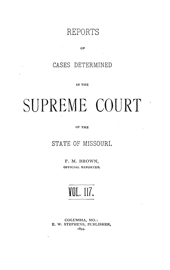handle is hein.statereports/moscrpt0117 and id is 1 raw text is: REPORTS
OF
CASES DETERMINED
IN THE

SUPREME COURT
OF THE
STATE OF MISSOURI.

F. M. BROWN,
OFFICIAL REPORTER.
VOL 117.
COLUMBIA, MO.:
E. W. STEPHENS, PUBLISHER,
1894*



