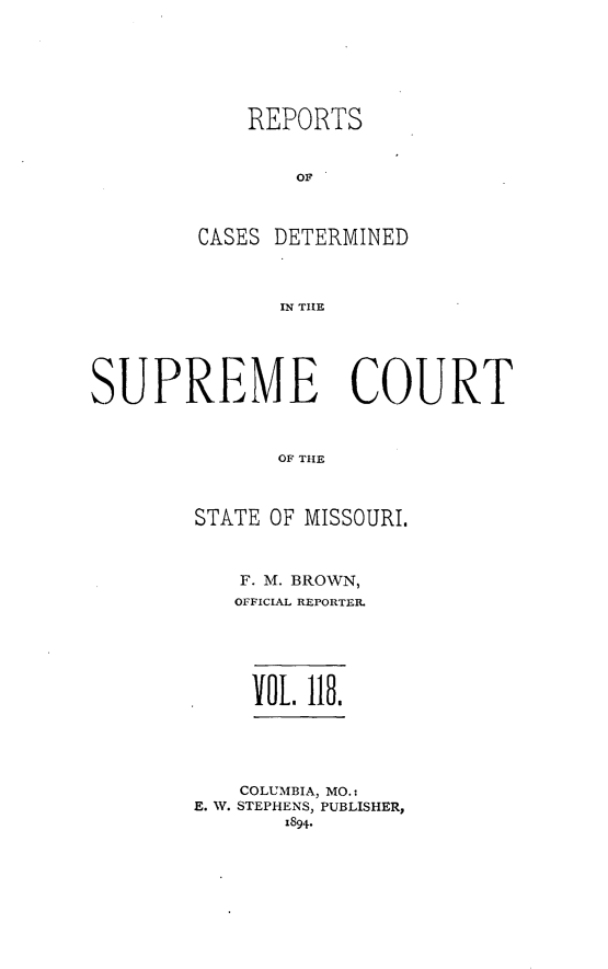 handle is hein.statereports/moscrpt0118 and id is 1 raw text is: REPORTS
OF
CASES DETERMINED
IN THlE

SUPREME COURT
OF THE
STATE OF MISSOURI.

F. M. BROWN,
OFFICIAL REPORTER
VOL 118.

COLUMBIA, MO.:
E. W. STEPHENS, PUBLISHER,
1894*


