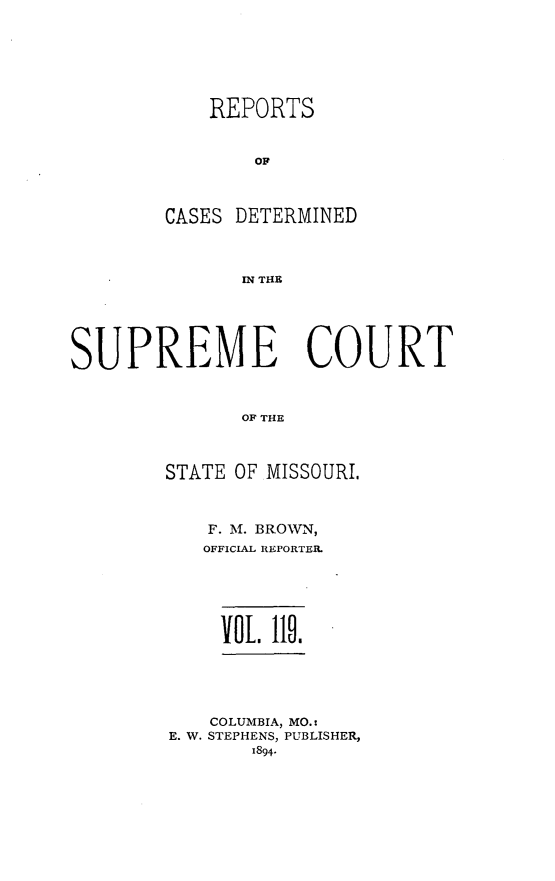 handle is hein.statereports/moscrpt0119 and id is 1 raw text is: REPORTS
OC
CASES DETERMINED
IN THE

SUPREME COURT
OF THE
STATE OF MISSOURI.

F. M. BROWN,
OFFICIAL REPORTER.
Vol. Ilo.
COLUMBIA, MO.:
E. W. STEPHENS, PUBLISHER,
1894.


