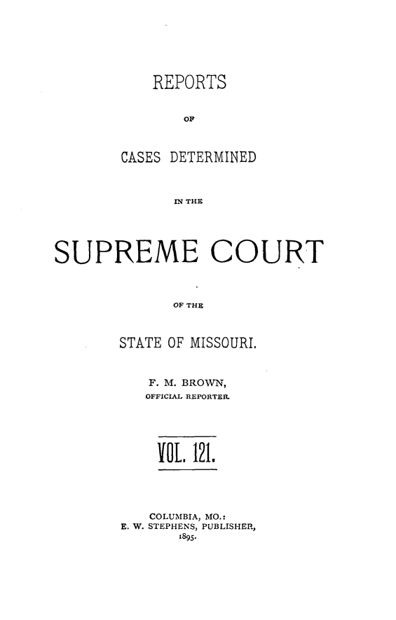 handle is hein.statereports/moscrpt0121 and id is 1 raw text is: REPORTS
OF
CASES DETERMINED
WN THE

SUPREME COURT
OF THE
STATE OF MISSOURI,

F. M. BROWN,
OFFICIAL REPORTER.
VOL   121.
COLUMBIA, MO.:
E. W. STEPHENS, PUBLISHER,
1895.


