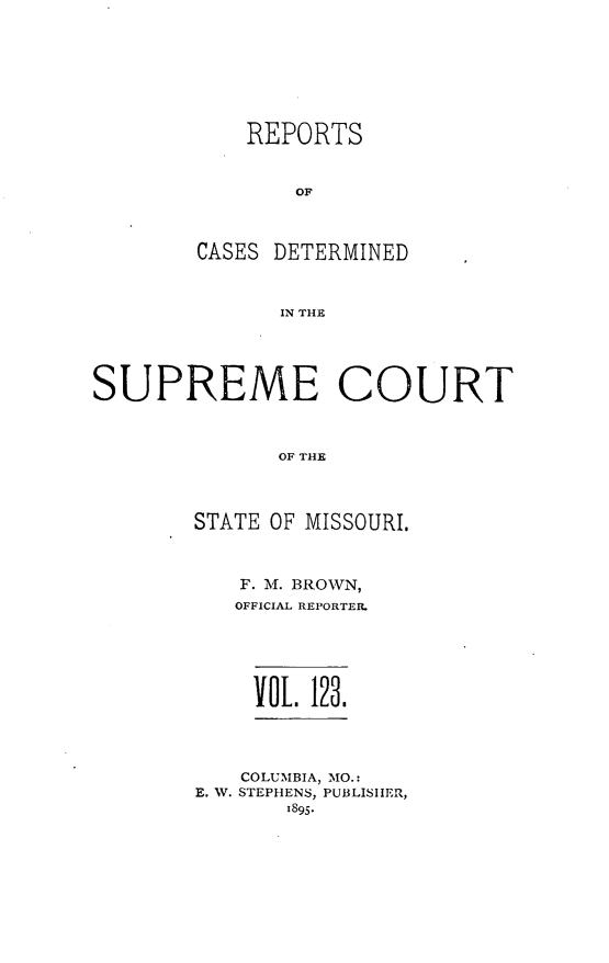 handle is hein.statereports/moscrpt0123 and id is 1 raw text is: REPORTS
OF
CASES DETERMINED
IN THE

SUPREME COURT
OF THE
STATE OF MISSOURI.

F. M. BROWN,
OFFICIAL REPORTER.
VOL    123.

COLUMBIA, MO.:
E. W. STEPHENS, PUBLISHER,
1895.


