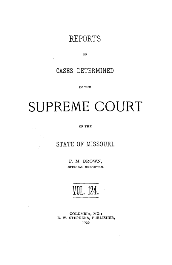 handle is hein.statereports/moscrpt0124 and id is 1 raw text is: REPORTS
OF
CASES DETERMINED
IN THE

SUPREME COURT
OF THE
STATE OF MISSOURI.

F. M. BROWN,
OFFICIAL REPORTER.
VOL. 124;.
COLUMBIA, MO.:
E. W. STEPHENS, PUBLISHER,
1895.


