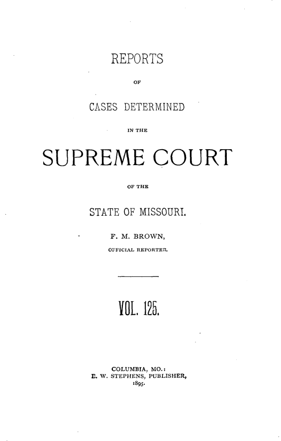 handle is hein.statereports/moscrpt0125 and id is 1 raw text is: REPORTS
OF
CASES DETERMINED
IN THE

SUPREME COURT
OF THE
STATE OF MISSOURI.

F. M. BROWN,
OFFICIAL REPORTER.
OL. 125.
COLUMBIA, MO.:
E. W. STEPHENS, PUBLISHER,
1895.


