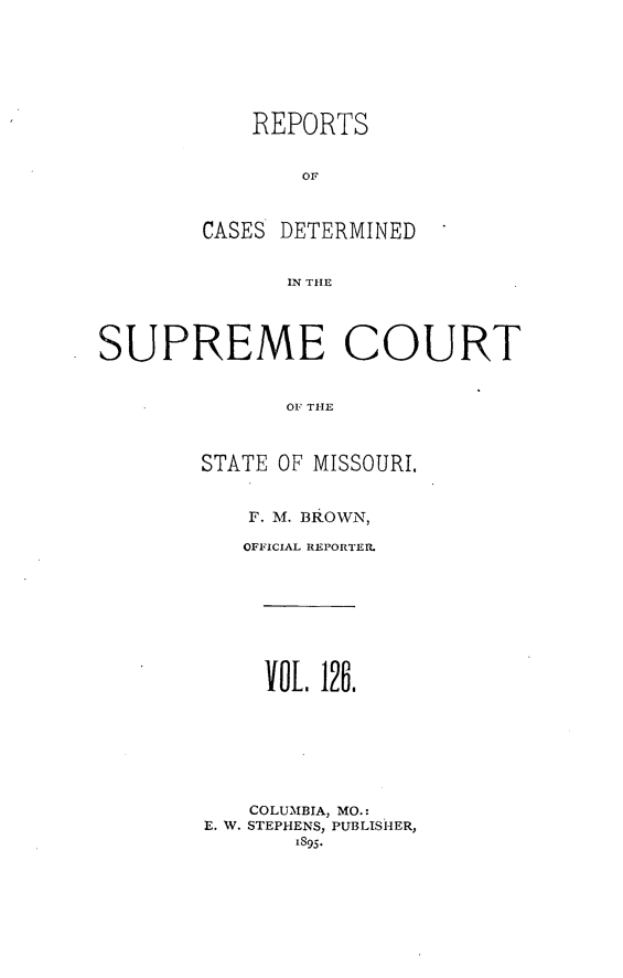 handle is hein.statereports/moscrpt0126 and id is 1 raw text is: REPORTS
OF
CASES DETERMINED
IN THlE

SUPREME COURT
OF TIE
STATE OF MISSOURI.

F. M. BROWN,
OFFICIAL REPORTER.
OL 126.
COLUMBIA, MO.:
E. W. STEPHENS, PUBLISHER,
1895.


