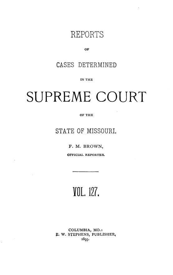 handle is hein.statereports/moscrpt0127 and id is 1 raw text is: REPORTS
OF
CASES DETERMINED
IN THE

SUPREME COURT
OF THE
STATE OF MISSOURI.

F. M. BROWN,
OFFICIAL REPORTER.
VOL 121.
COLUMBIA, MO.:
9. W. STEPHENS, PUBLISHER,
1895,


