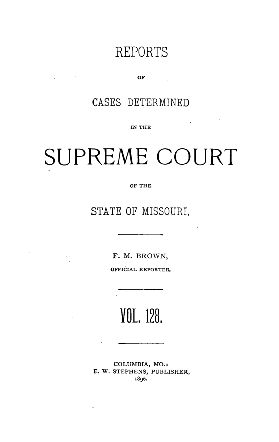 handle is hein.statereports/moscrpt0128 and id is 1 raw text is: REPORTS
OF
CASES DETERMINED
IN THE
SUPREME COURT
OF THE
STATE OF MISSOURI.
F. M. BROWN,
OFFICIAL REPORTER.
VOL. 128.
COLUMBIA, MO.:
E. W. STEPHENS, PUBLISHER,
1896.


