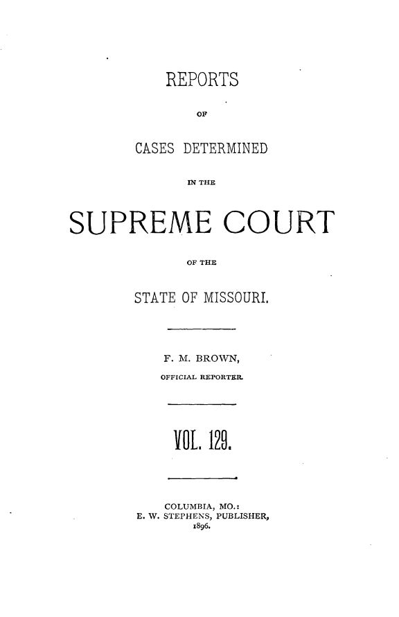 handle is hein.statereports/moscrpt0129 and id is 1 raw text is: REPORTS
OF
CASES DETERMINED
WN THE
SUPREME COURT
OF THE
STATE OF MISSOURI.
F. M. BROWN,
OFFICIAL REPORTER.
VOL 129.
COLUMBIA, MO.:
E. W. STEPHENS, PUBLISHER,
1896.


