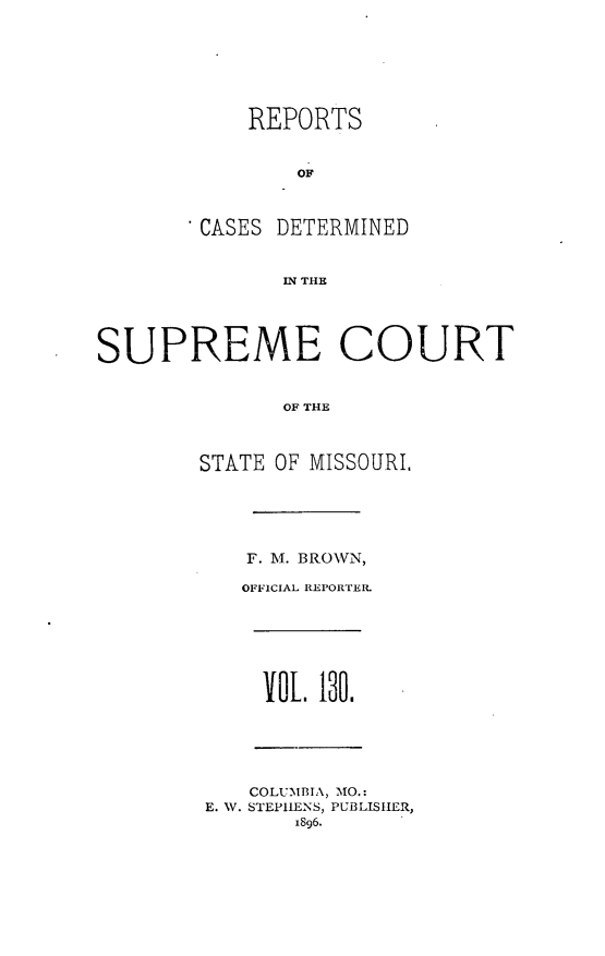 handle is hein.statereports/moscrpt0130 and id is 1 raw text is: REPORTS
OF
CASES DETERMINED
IN THE
SUPREME COURT
OF THE
STATE OF MISSOURI,
F. M. BROWN,
OFFICIAL REPORTER
VOL 130.
COLUMBIA, MO.:
E. W. STEPHENS, PUBLISHER,
1896.


