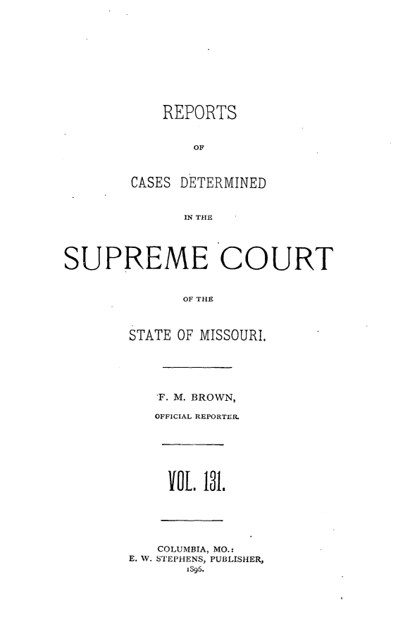 handle is hein.statereports/moscrpt0131 and id is 1 raw text is: REPORTS
CASES DETERMINED
IN THE
SUPREME COURT
OF THE
STATE OF MISSOURI,
F. M. BROWN,
OFFICIAL REPORTER.
oIl. 131.
COLUMBIA, MO.:
E. W. STEPHENS, PUBLISHER,
1396.


