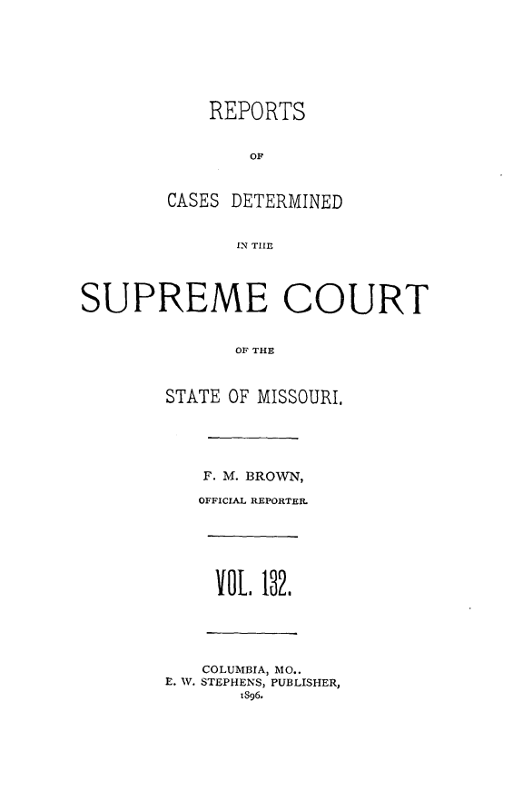 handle is hein.statereports/moscrpt0132 and id is 1 raw text is: REPORTS
OF
CASES DETERMINED
RN THlE
SUPREME COURT
OF THE
STATE OF MISSOURI,
F. M. BROWN,
OFFICIAL REPORTER.
VOL. 182.
COLUMBIA, MO..
E. W. STEPHENS, PUBLISHER,
iS96.


