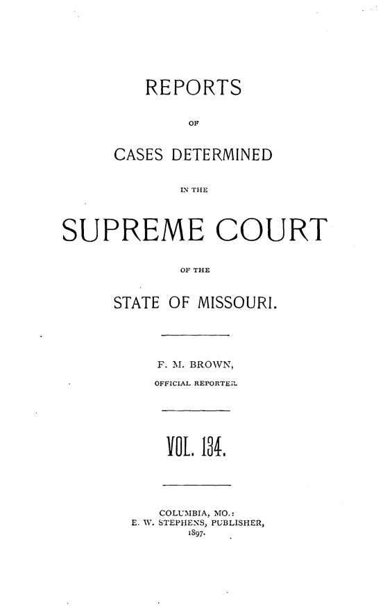 handle is hein.statereports/moscrpt0134 and id is 1 raw text is: REPORTS
OF
CASES DETERMINED
IN THE
SUPREME COURT
OF THE
STATE OF MISSOURI.
F. M. BROWN,
OFFICIAL REPORTER.
Vol 134.
COLUMBIA, MO.:
E. W. STEPHENS, PUBLISHER,
1897.


