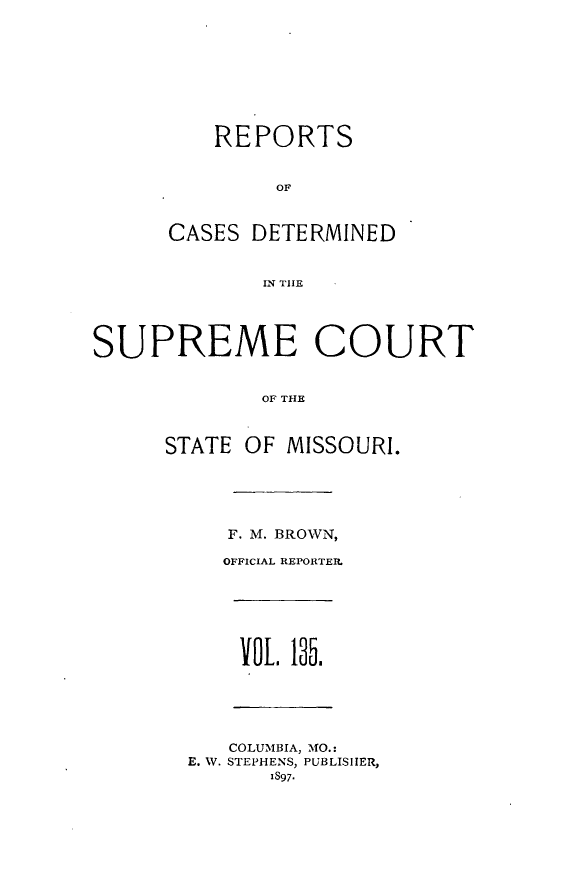 handle is hein.statereports/moscrpt0135 and id is 1 raw text is: REPORTS
OF
CASES DETERMINED
IN THlE
SUPREME COURT
OF THE
STATE OF MISSOURI.
F. M. BROWN,
OFFICIAL REPORTER.
VOL 135.
COLUMBIA, MO.:
E. W. STEPHENS, PUBLISHER,
1S97-


