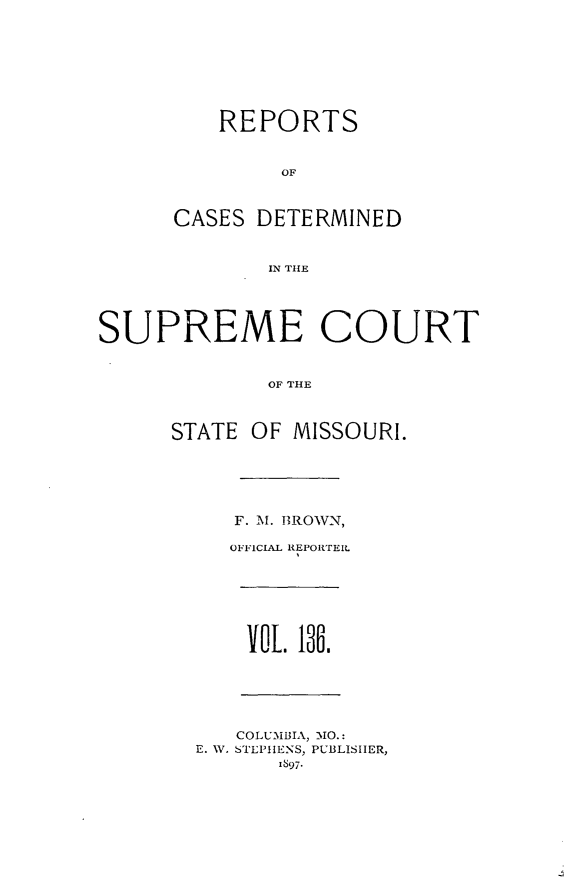 handle is hein.statereports/moscrpt0136 and id is 1 raw text is: REPORTS
OF
CASES DETERMINED
IN TILE
SUPREME COURT
OF THlE
STATE OF MISSOURI.
F. M. BROWN,
OFFICIAL REPORTERL
vo. 18i.
COLUMBIA, IO.:
E. W. STEPHENS, PUBLISHER,
1897.


