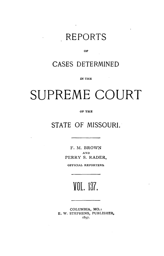 handle is hein.statereports/moscrpt0137 and id is 1 raw text is: REPORTS
OF
CASES DETERMINED
S R  THE
SUPREME COURT
OF THE

STATE OF MISSOURI.
F. M. BROWN
AND
PERRY S. RADER,
OFFICIAL REPORTERS
vOL 17.
COLUMBIA, MO.:
E. W. STEPHENS, PUBLISHER,
1897.


