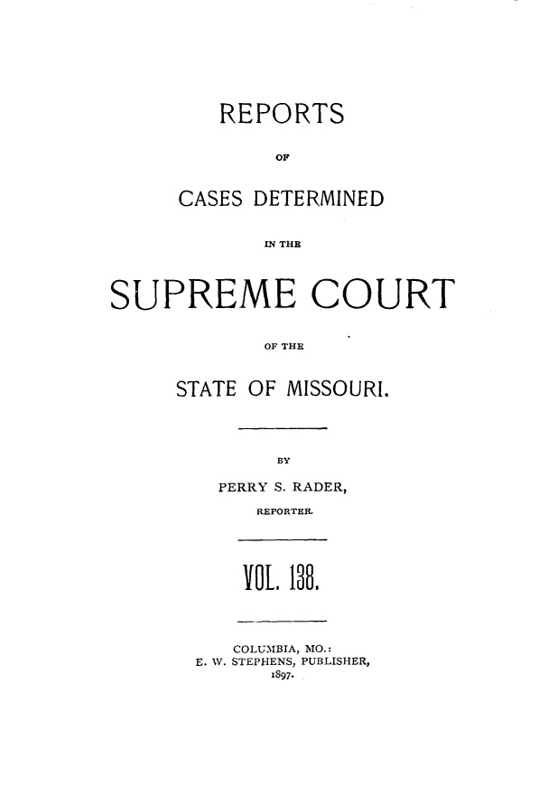 handle is hein.statereports/moscrpt0138 and id is 1 raw text is: REPORTS
OF
CASES DETERMINED
IN THE
SUPREME COURT
OF THE
STATE OF MISSOURI.
BY
PERRY S. RADER,
REPORTER.
VOL 138.
COLUMBIA, MO.:
E. W. STEPHENS, PUBLISHER,
1897*


