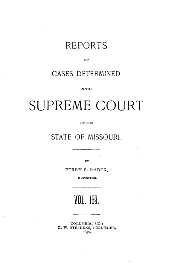 handle is hein.statereports/moscrpt0139 and id is 1 raw text is: REPORTS
OF
CASES DETERMINED
IN THE

SUPREME COURT
OF THE
STATE OF MISSOURI.

BY

PETRRY S. RADER,
REPORTER.

VOL  1b.

COLUMBIA, MO.:
I. W. STEPHENS, PUBLISHER,
xs9s.


